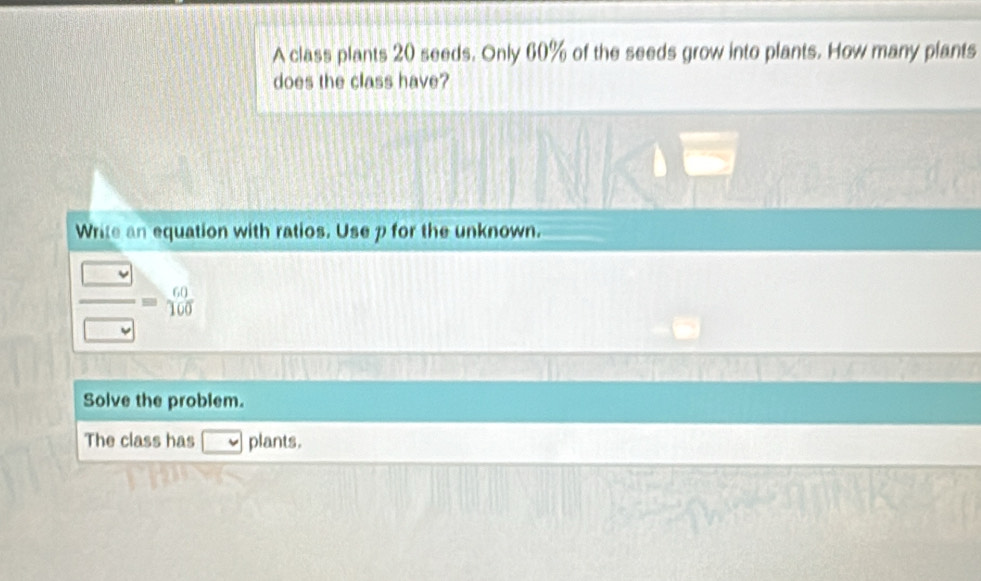 A class plants 20 seeds. Only 60% of the seeds grow into plants. How many plants 
does the class have? 
Write an equation with ratios. Use p for the unknown. 
 □ /□  =beginarrayr