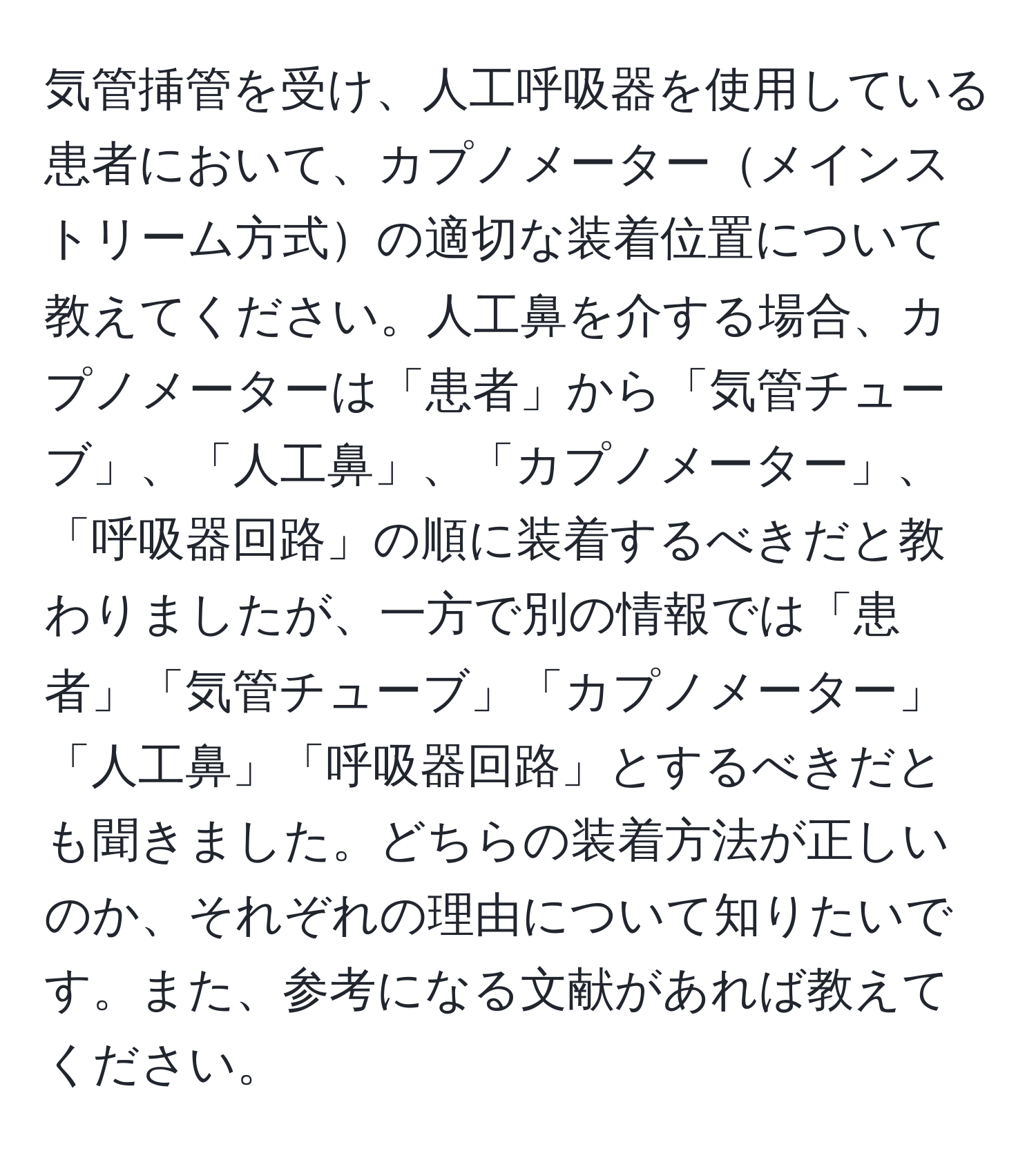 気管挿管を受け、人工呼吸器を使用している患者において、カプノメーターメインストリーム方式の適切な装着位置について教えてください。人工鼻を介する場合、カプノメーターは「患者」から「気管チューブ」、「人工鼻」、「カプノメーター」、「呼吸器回路」の順に装着するべきだと教わりましたが、一方で別の情報では「患者」「気管チューブ」「カプノメーター」「人工鼻」「呼吸器回路」とするべきだとも聞きました。どちらの装着方法が正しいのか、それぞれの理由について知りたいです。また、参考になる文献があれば教えてください。