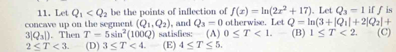 Let Q_1 be the points of inflection of f(x)=ln (2x^2+17) 、Let Q_3=1 iff is
concave up on the segment (Q_1,Q_2) , and Q_3=0 otherwise. Let Q=ln (3+|Q_1|+2|Q_2|+
3|Q_3|). Then T=5sin^2(100Q) satisfies: (A) 0≤ T<1</tex>. - (B) 1≤ T<2</tex>. (C)
2≤ T<3</tex>. (D) 3≤ T<4</tex>. (E) 4≤ T≤ 5.