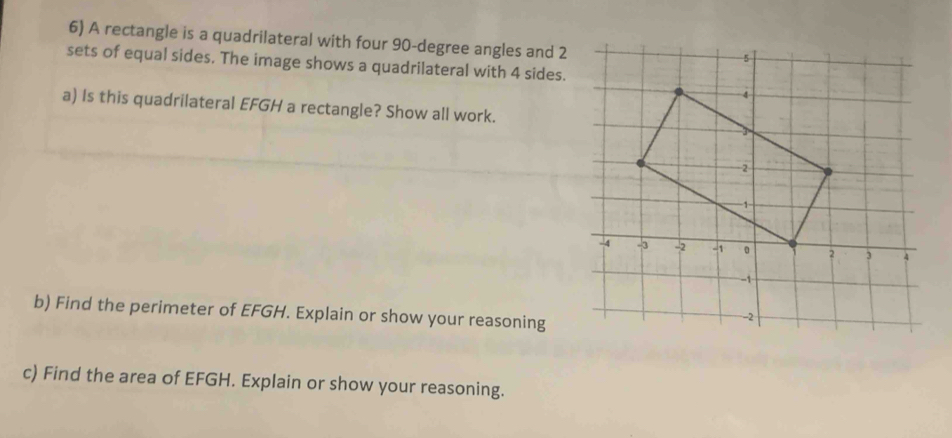 A rectangle is a quadrilateral with four 90-degree angles and 2
sets of equal sides. The image shows a quadrilateral with 4 sides. 
a) Is this quadrilateral EFGH a rectangle? Show all work. 
b) Find the perimeter of EFGH. Explain or show your reasoning 
c) Find the area of EFGH. Explain or show your reasoning.