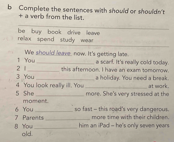 Complete the sentences with should or shouldn’t 
+ a verb from the list. 
be buy book drive leave 
relax spend study wear 
We should leave now. It's getting late. 
1 You _a scarf. It's really cold today. 
2 1 _this afternoon. I have an exam tomorrow. 
3 You _a holiday. You need a break. 
4 You look really ill. You _at work. 
5 She _more. She’s very stressed at the 
moment. 
6 You _so fast - this road’s very dangerous. 
7 Parents _more time with their children. 
8 You _him an iPad - he’s only seven years 
old.