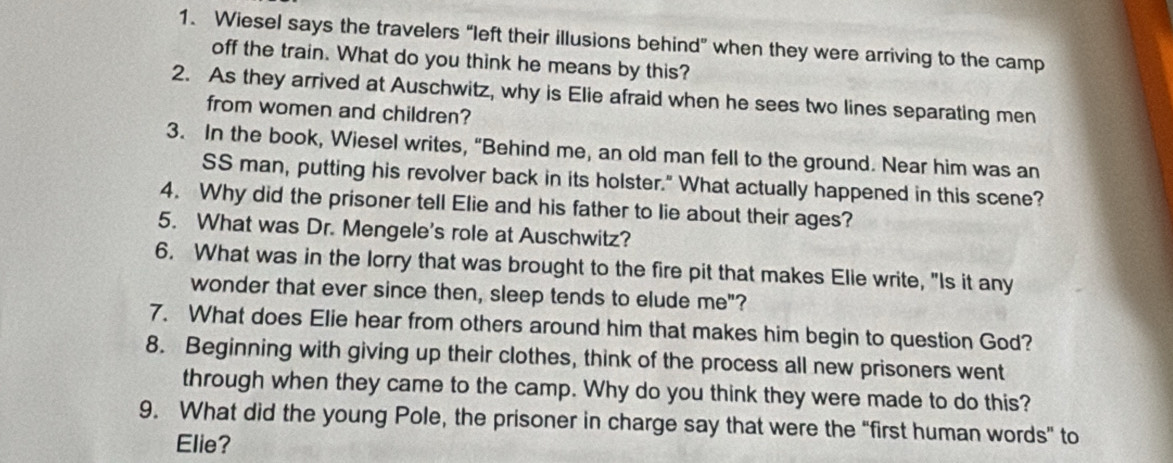 Wiesel says the travelers “left their illusions behind” when they were arriving to the camp 
off the train. What do you think he means by this? 
2. As they arrived at Auschwitz, why is Elie afraid when he sees two lines separating men 
from women and children? 
3. In the book, Wiesel writes, “Behind me, an old man fell to the ground. Near him was an 
SS man, putting his revolver back in its holster." What actually happened in this scene? 
4. Why did the prisoner tell Elie and his father to lie about their ages? 
5. What was Dr. Mengele's role at Auschwitz? 
6. What was in the lorry that was brought to the fire pit that makes Elie write, "Is it any 
wonder that ever since then, sleep tends to elude me"? 
7. What does Elie hear from others around him that makes him begin to question God? 
8. Beginning with giving up their clothes, think of the process all new prisoners went 
through when they came to the camp. Why do you think they were made to do this? 
9. What did the young Pole, the prisoner in charge say that were the “first human words” to 
Elie?