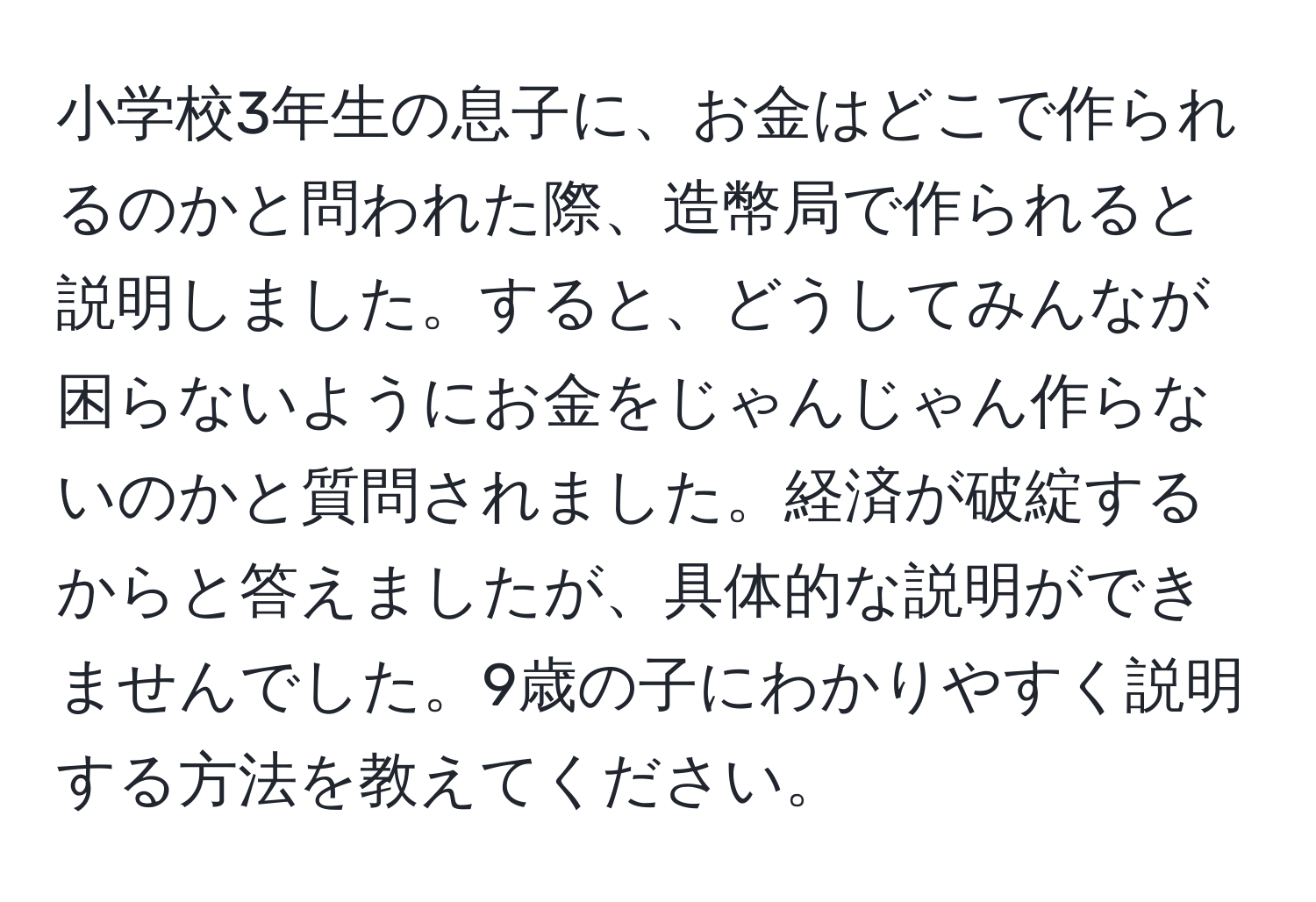 小学校3年生の息子に、お金はどこで作られるのかと問われた際、造幣局で作られると説明しました。すると、どうしてみんなが困らないようにお金をじゃんじゃん作らないのかと質問されました。経済が破綻するからと答えましたが、具体的な説明ができませんでした。9歳の子にわかりやすく説明する方法を教えてください。