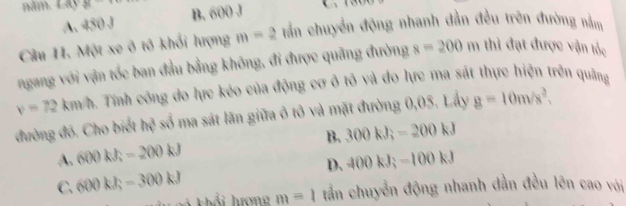 năm. Lây 3x
A. 450J
B. 600
Câu 11. Một xe ô tô khổi lượng m=2 tấn chuyển động nhanh dần đều trên đường nằm
ngang với vận tốc ban đầu bằng không, đi được quãng đường 8=200 m thì đạt được vận tốc
v=72km/h a. Tính công do lực kéo của động cơ ô tô và đo lực ma sát thực hiện trên quãng
đường đó. Cho biết hệ số ma sát lãn giữa ô tô và mặt đường 0,05. Lấy g=10m/s^2,
A. 600kJ; -200kJ B. 300kJ; -200kJ
C. 600kJ; -300kJ D. 400kJ; -100kJ
k khổi hượng m=1 tần chuyển động nhanh dẫn đều lên cao với