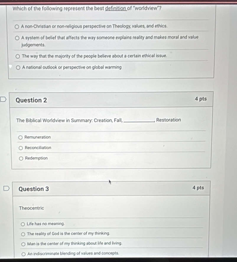 Which of the following represent the best definition of “worldview”?
A non-Christian or non-religious perspective on Theology, values, and ethics.
A system of belief that affects the way someone explains reality and makes moral and value
judgements.
The way that the majority of the people believe about a certain ethical issue.
A national outlook or perspective on global warming
Question 2 4 pts
The Biblical Worldview in Summary: Creation, Fall, _ Restoration
Remuneration
Reconciliation
Redemption
Question 3 4 pts
Theocentric
Life has no meaning.
The reality of God is the center of my thinking.
Man is the center of my thinking about life and living.
An indiscriminate blending of values and concepts.