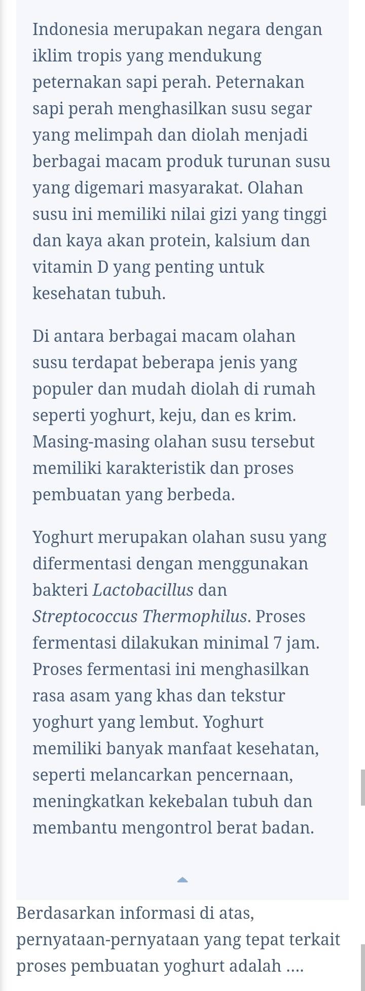 Indonesia merupakan negara dengan 
iklim tropis yang mendukung 
peternakan sapi perah. Peternakan 
sapi perah menghasilkan susu segar 
yang melimpah dan diolah menjadi 
berbagai macam produk turunan susu 
yang digemari masyarakat. Olahan 
susu ini memiliki nilai gizi yang tinggi 
dan kaya akan protein, kalsium dan 
vitamin D yang penting untuk 
kesehatan tubuh. 
Di antara berbagai macam olahan 
susu terdapat beberapa jenis yang 
populer dan mudah diolah di rumah 
seperti yoghurt, keju, dan es krim. 
Masing-masing olahan susu tersebut 
memiliki karakteristik dan proses 
pembuatan yang berbeda. 
Yoghurt merupakan olahan susu yang 
difermentasi dengan menggunakan 
bakteri Lactobacillus dan 
Streptococcus Thermophilus. Proses 
fermentasi dilakukan minimal 7 jam. 
Proses fermentasi ini menghasilkan 
rasa asam yang khas dan tekstur 
yoghurt yang lembut. Yoghurt 
memiliki banyak manfaat kesehatan, 
seperti melancarkan pencernaan, 
meningkatkan kekebalan tubuh dan 
membantu mengontrol berat badan. 
Berdasarkan informasi di atas, 
pernyataan-pernyataan yang tepat terkait 
proses pembuatan yoghurt adalah ....