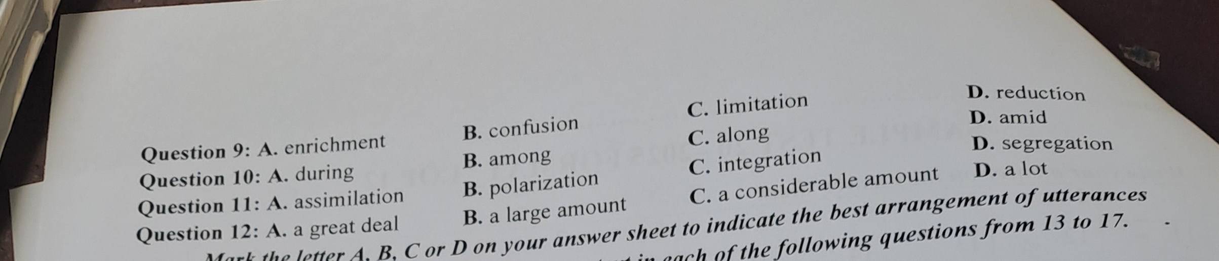 A . enrichment B. confusion C. limitation
D. reduction
D. amid
C. along
D. segregation
Question 10:A . during B. among
Question 11:A . assimilation B. polarization C. integration
Question 12:A . a great deal B. a large amount C. a considerable amount
D. a lot
h etter A. B. C or D on your answer sheet to indicate the best arrangement of utterances
ach of the following questions from 13 to 17.