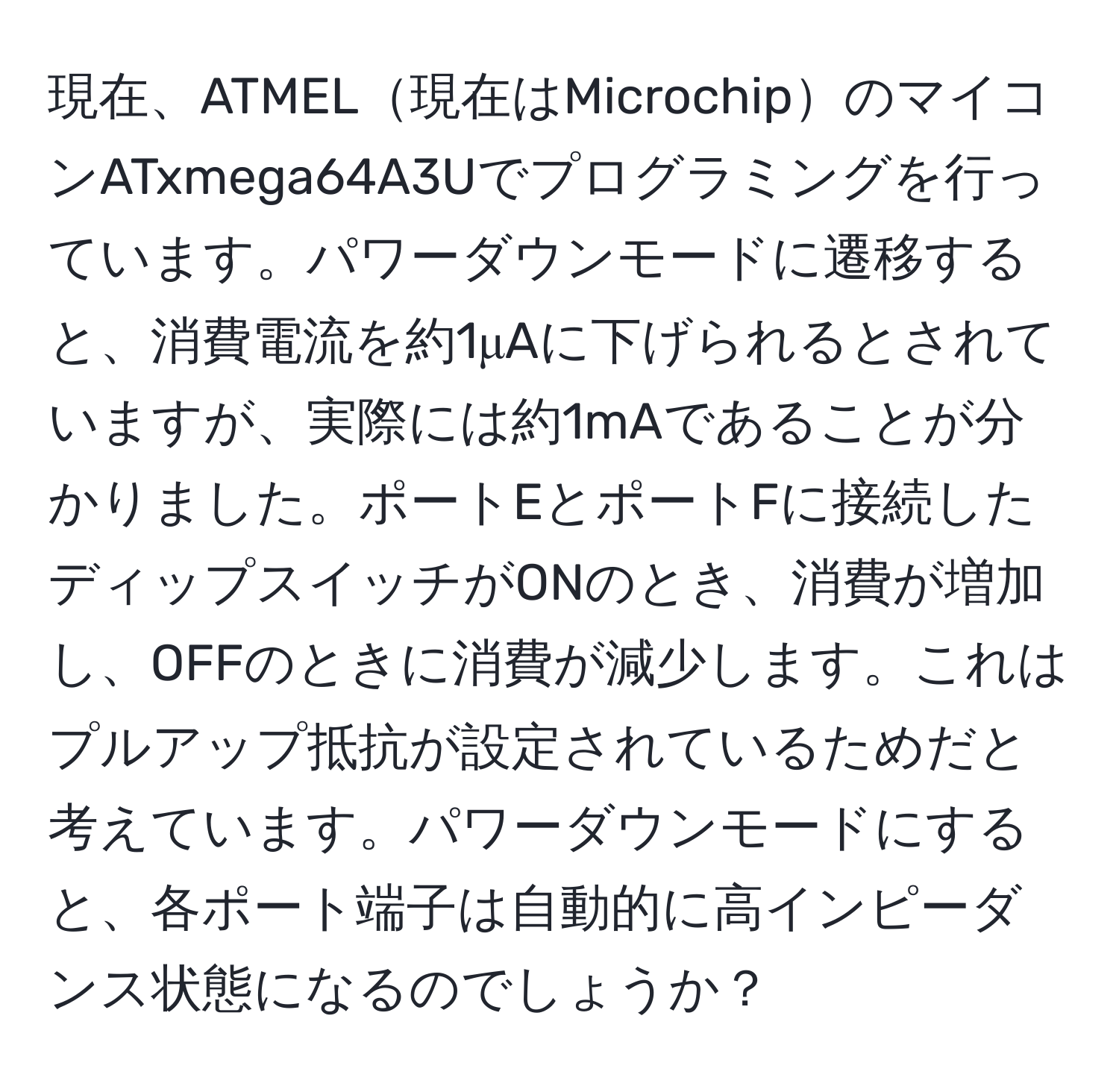 現在、ATMEL現在はMicrochipのマイコンATxmega64A3Uでプログラミングを行っています。パワーダウンモードに遷移すると、消費電流を約1μAに下げられるとされていますが、実際には約1mAであることが分かりました。ポートEとポートFに接続したディップスイッチがONのとき、消費が増加し、OFFのときに消費が減少します。これはプルアップ抵抗が設定されているためだと考えています。パワーダウンモードにすると、各ポート端子は自動的に高インピーダンス状態になるのでしょうか？