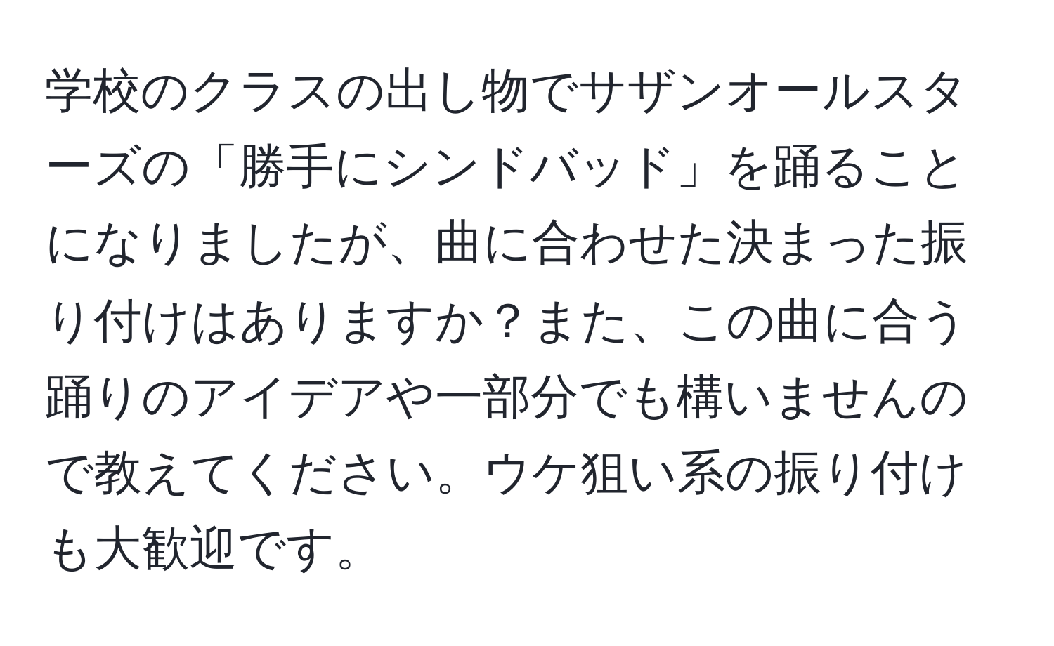 学校のクラスの出し物でサザンオールスターズの「勝手にシンドバッド」を踊ることになりましたが、曲に合わせた決まった振り付けはありますか？また、この曲に合う踊りのアイデアや一部分でも構いませんので教えてください。ウケ狙い系の振り付けも大歓迎です。