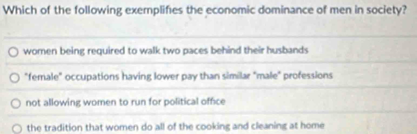 Which of the following exemplifies the economic dominance of men in society?
women being required to walk two paces behind their husbands
"female" occupations having lower pay than similar "male" professions
not allowing women to run for political office
the tradition that women do all of the cooking and cleaning at home