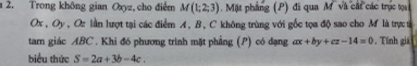 a 2. Trong không gian Oxyz, cho điểm M(1;2;3) Mặt phẳng (P) đi qua M và cát các trục tạ
Ox , Oy , Oz lần lượt tại các điểm A, B, C không trùng với gốc tọa độ sao cho M là trực t 
tarn giác ABC. Khi đó phương trình mặt phẳng (P) có dạng ax+by+cz-14=0. Tính giá 
biểu thức S=2a+3b-4c.