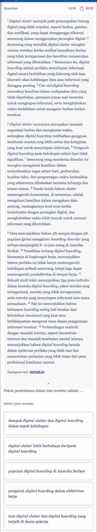 Question 12/30 32:22
¹ Digital clutter merujuk pada penumpukan barang
digital yang tidak terpakai, seperti berkas, gambar,
dan notifikasi, yang dapat mengganggu efisiensi
seseorang dalam menggunakan perangkat digital. ²
Seseorang yang memiliki digital clutter mungkin
merasa tertekan ketika melihat banyaknya berkas
yang tidak terorganisasi dan kesulitan menemukan
informasi yang dibutuhkan. ³ Sementara itu, digital
digital secara berlebihan vang didorong oleh rasa
khawatir akan kehilangan data atau informasi yang
dianggap penting. 4 Ciri-ciri digital hoarding
mencakup kesulitan dalam melepaskan data yang
tidak diperlukan, perasaan cemas saat mencoba
untuk menghapus informasi, serta menghabiskan
waktu berlebihan untuk mengatur berkas-berkas
tersebut.
§ Digital clutter umumnya merupakan masalah
organisasi berkas dan manajemen waktu,
sedangkan digital hoarding melibatkan gangguar
kesehatan mental yang lebih serius dan keinginan
yang kuat untuk menyimpan informasi. 6 Pengaruh
signifikan. 7 Seseorang yang menderita disorder ini
mungkin mengalami kesulitan dalam
menyelesaikan tugas sehari-hari, perburukan
kualitas tidur, dan pengurangan waktu berkualitas
yang seharusnya dihabiskan bersama keluarga dan
teman-teman. ⁸ Tanda-tanda bahwa clutter
memengaruhi konsentrasi, di antaranya, adalah
mengalami kesulitan dalam mengakses data
penting, meningkatnya level stres ketika
berinteraksi dengan perangkat digital, dan
menghabiskan waktu lebih banyak untuk mencari
informasi yang dibutuhkan.
9 Data menunjukkan bahwa 3% sampai dengan 5%
populasi global mengalami hoɑrdinq disorder yang
artinya menjangkiti 8-12 juta orang di Amerika
Serikat. ¹ Penelitian tentang digital hoarding,
khususnya di lingkungan kerja, menunjukkan
bahwa perilaku ini tidak hanya memengaruhi
kehidupan pribadi seseorang, tetapi juga dapat
memengaruhi produktivitas di tempat kerja. ¹'
Sebuah studi telah menunjukkan tiga jenis individu
dalam konteks digital hoarding, yakni mereka yang
terorganisasi, mereka yang tidak terorganisasi,
serta mereka yang menyimpan informasi atas nama
perusahaan. ¹² Hal ini menunjukkan bahwa
kebiasaan hoɑrding sering kali berakar dari
kebutuhan emosional yang kuat atau
ketidakpastian mengenai masa depan penggunaan
informasi tersebut. ¹³ Perbandingan statistik
dengan masalah lainnya, seperti kecanduan
internet dan masalah kesehatan mental lainnya,
dalam spektrum perilaku yang lebih luas dan
memerlukan perhatian yang lebih besar dari para
profesional kesehatan mental.
Diadaptasi dari: narɑsi.tv
Pokok pembahasan dalam teks tersebut adalah ....
Select your answer.
dampak digital clutter dan digital hoarding
dalam aspek kehidupan
diqital clutter lebih berbahaya daripada
digital hoarding
populasi digital hoarding di Amerika Serikat
pengaruh digital hoarding dalam efektivitas
kerja
terjadi di dunia pekerja