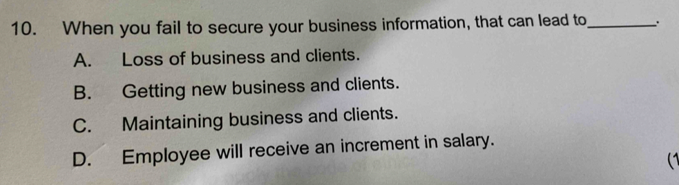 When you fail to secure your business information, that can lead to_ 、.
A. Loss of business and clients.
B. Getting new business and clients.
C. Maintaining business and clients.
D. Employee will receive an increment in salary.
(