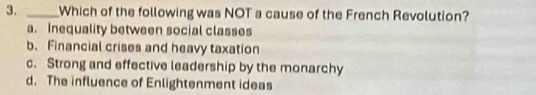 Which of the following was NOT a cause of the French Revolution?
a. Inequality between social classes
b. Financial crises and heavy taxation
c. Strong and effective leadership by the monarchy
d. The influence of Enlightenment ideas