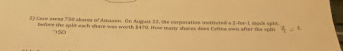 Cece owns 750 shares of Amazon. On August 22, the corporation instituted a 2 -for -1 stock split. 
before the split each share was worth $470. How many shares does Celina own after the split
150