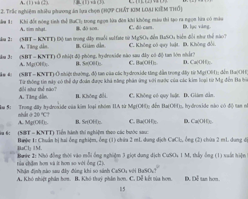 A. (1) và (2). B. (1) và (3). C. (1), (2) va (3). D. (2)
12. Trắc nghiệm nhiều phương án lựa chọn (HợP CHẤT KIM LOẠI KIÊM THố)
âu 1: Khi đốt nóng tinh thể BaCl_2 trong ngọn lửa đèn khí không màu thì tạo ra ngọn lửa có màu
A. tím nhạt. B. đỏ son. C. dỏ cam. D. lục vàng.
âu 2: (SBT - KNTT) Độ tan trong dãy muối sulfate từ MgSO4 đến BaSO4 biển đồi như thế nào?
A. Tăng dần. B. Giảm dần. C. Không có quy luật. D. Không đổi.
âu 3: (SBT - KNTT) Ở nhiệt độ phòng, hydroxide nào sau đây có độ tan lớn nhất?
A. Mg(OH)_2. B. Sr(OH)_2. C. Ba(OH)_2. D. Ca(OH)_2.
ầu 4: (SBT- KNTT) Ở nhiệt thường, độ tan của các hydroxide tăng dần trong dãy từ Mg(OH)_2 đến Ba(OH)
Từ thông tin này có thể dự đoán được khả năng phản ứng với nước của các kim loại từ N v g đến Ba biê
đổi như thế nào?
A. Tăng dần. B. Không đổi. C. Không có quy luật. D. Giảm dần.
ầu 5: Trong dãy hydroxide của kim loại nhóm IIA từ Mg(OH)_2 đến Ba(OH)_2 , hydroxide nào có độ tan nh
nhất ở 20°C
A. Mg(OH)_2. B. Sr(OH)_2. C. Ba(OH)_2. D. Ca(OH)_2.
Ấu 6: (SBT - KNTT) Tiến hành thí nghiệm theo các bước sau:
Bước 1: Chuẩn bị hai ống nghiệm, ống (1) chứa 2 mL dung dịch CaCl_2 , ống (2) chứa 2 mL dung d
BaCl_21M.
Bước 2: Nhỏ đồng thời vào mỗi ống nghiệm 3 giọt dung dịch CuSO_41M , thấy hat ong (1) xuất hiện
tủa chậm hơn và ít hơn so với ổ ng(, 2).
Nhận định nào sau đây đúng khi so sánh CaSO_4 với BaSO_4
A. Khó nhiệt phân hơn. B. Khó thuỷ phân hơn. C. Dễ kết tủa hơn. D. Dễ tan hơn.
15