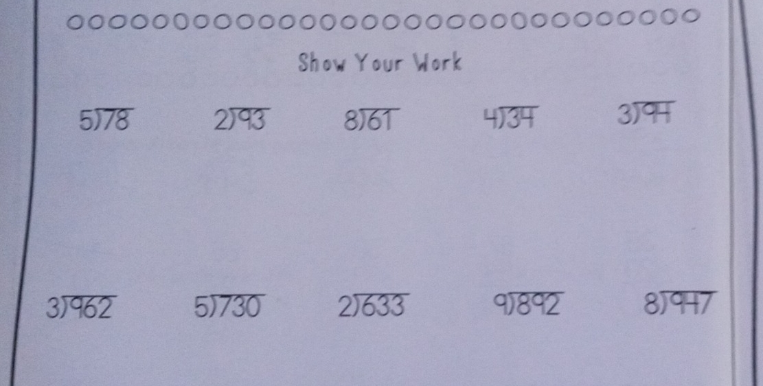 Show Your Work
5encloselongdiv 78
beginarrayr 2encloselongdiv 93endarray beginarrayr 8encloselongdiv 61endarray
beginarrayr 4encloselongdiv 34endarray
beginarrayr 3encloselongdiv 94endarray
beginarrayr 3encloselongdiv 962endarray
5encloselongdiv 730 beginarrayr 2encloselongdiv 633endarray
beginarrayr 9encloselongdiv 892endarray
beginarrayr 8encloselongdiv 947endarray