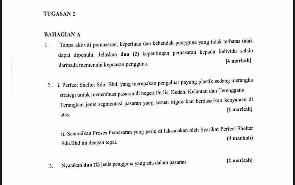 TUGASAN 2 
BAHAGIAN A 
1. Tanpa aktiviti pemasaran, keperluan dan kehendak pengguna yang tidak terbatas tidak 
dapat dipenuhi. Jelaskan dua (2) kepentingan pemasaran kepada individu selain 
daripada memenuhi kepuasan pengguna. [4 markah] 
2.. i. Perfect Shelter Sdn. Bhd. yang merupakan pengeluar payung plastik sedang merangka 
strategi untuk menembusi pasaran di negeri Perlis, Kedah, Kelantan dan Terengganu. 
Terangkan jenis segmentasi pasaran yang sesuai digunakan berdasarkan kenyataan di 
atas. [2 markah] 
ii. Senaraikan Proses Pemasaran yang perlu di laksanakan oleh Syarikat Perfect Shelter 
Sdn.Bhd ini dengan tepat. (4 markah) 
3. Nyatakan dua (2) jenis pengguna yang ada dalam pasaran [2 markah]