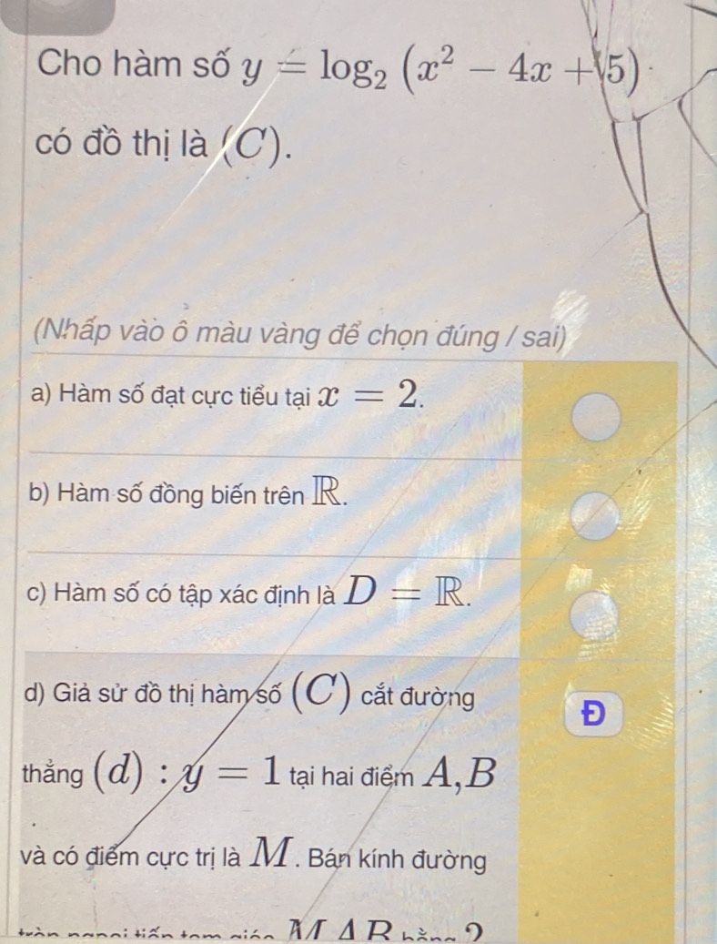 Cho hàm số y=log _2(x^2-4x+5)
có đồ thị là ( C). 
(Nhấp vào ô màu vàng để chọn đúng / sai) 
a) Hàm số đạt cực tiểu tại x=2. 
b) Hàm số đồng biến trên R. 
c) Hàm số có tập xác định là D=R. 
d) Giả sử đồ thị hàm số (C) cắt đường 
Đ 
thẳng (d) :y=1 tại hai điểm A, B
và có điểm cực trị là M. Bán kính đường 
Nán M Δ R nàng 9