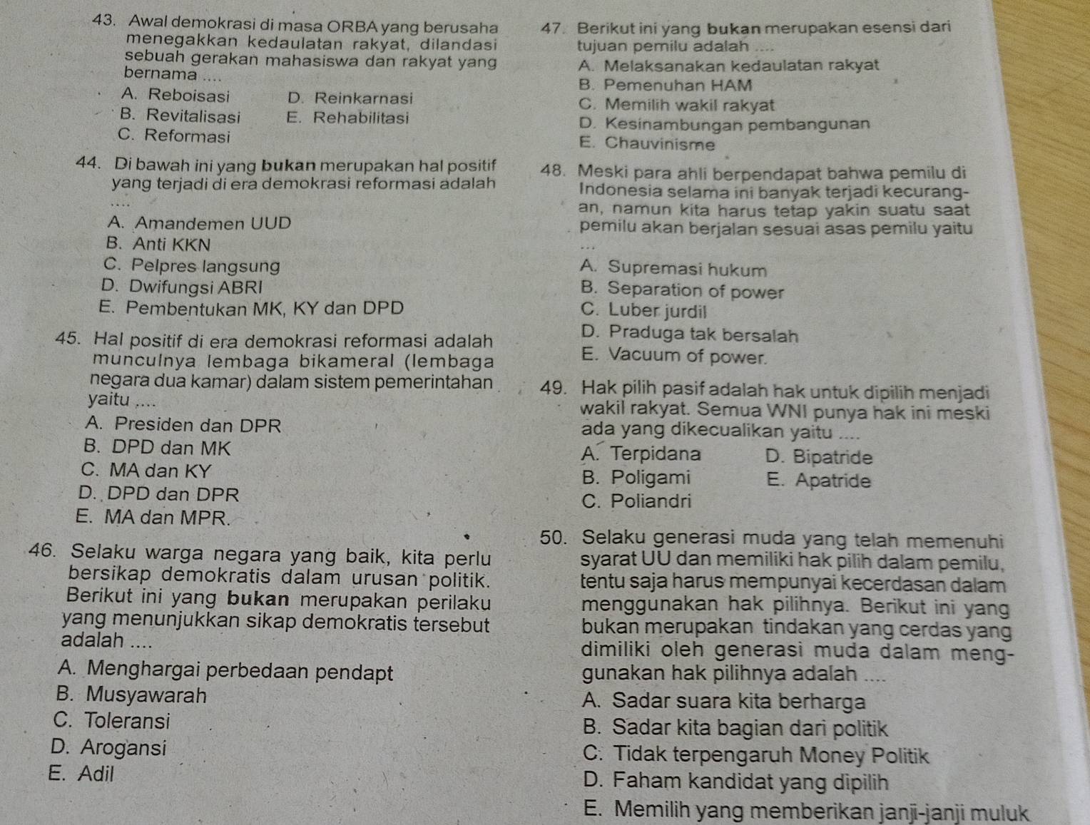 Awal demokrasi di masa ORBA yang berusaha 47. Berikut ini yang bukan merupakan esensi dari
menegakkan kedaulatan rakyat, dilandasi tujuan pemilu adalah
sebuah gerakan mahasiswa dan rakyat yang A. Melaksanakan kedaulatan rakyat
bernama ....
B. Pemenuhan HAM
A. Reboisasi D. Reinkarnasi C. Memilih wakil rakyat
B. Revitalisasi E. Rehabilitasi D. Kesinambungan pembangunan
C. Reformasi E. Chauvinisme
44. Di bawah ini yang bukan merupakan hal positif 48. Meski para ahli berpendapat bahwa pemilu di
yang terjadi di era demokrasi reformasi adalah Indonesia selama ini banyak terjadi kecurang-
an, namun kita harus tetap yakin suatu saat
A. Amandemen UUD pemilu akan berjalan sesuai asas pemilu yaitu
B. Anti KKN
C. Pelpres langsung A. Supremasi hukum
D. Dwifungsi ABRI B. Separation of power
E. Pembentukan MK, KY dan DPD C. Luber jurdil
D. Praduga tak bersalah
45. Hal positif di era demokrasi reformasi adalah E. Vacuum of power.
muncuínya lembaga bikameral (lembaga
negara dua kamar) dalam sistem pemerintahan 49. Hak pilih pasif adalah hak untuk dipilih menjadi
yaitu_ wakil rakyat. Semua WNI punya hak ini meski
A. Presiden dan DPR ada yang dikecualikan yaitu_
B. DPD dan MK A. Terpidana D. Bipatride
C. MA dan KY E. Apatride
B. Poligami
D. DPD dan DPR C. Poliandri
E. MA dan MPR.
50. Selaku generasi muda yang telah memenuhi
46. Selaku warga negara yang baik, kita perlu syarat UU dan memiliki hak pilih dalam pemilu,
bersikap demokratis dalam urusan politik. tentu saja harus mempunyai kecerdasan dalam
Berikut ini yang bukan merupakan perilaku menggunakan hak pilihnya. Berikut ini yang
yang menunjukkan sikap demokratis tersebut bukan merupakan tindakan yang cerdas yang
adalah .... dimiliki oleh generasi muda dalam meng-
A. Menghargai perbedaan pendapt gunakan hak pilihnya adalah ....
B. Musyawarah A. Sadar suara kita berharga
C. Toleransi B. Sadar kita bagian dari politik
D. Arogansi C. Tidak terpengaruh Money Politik
E. Adil D. Faham kandidat yang dipilih
E. Memilih yang memberikan janji-janji muluk