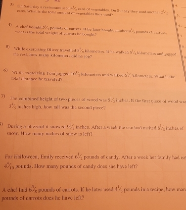 On Saturday a restaurnt used 4 7 cans of vegetables. On Sunday they used another 2^7/_1 r_ 
_ 
cans. What is the total amount of vegetables they used? 
6. 
4) A chef bought 5% pounds of carrots. If he later bought anothes 8^1/ pounds of carrots 
what is the total weight of carrots be bought? 
2 
5) While exercising Oliver travelled oz kilometers. If he walked 5^1/_2 kilometers and jogged 
the rest, how many kilometers did be jog? 
6 While exercising Tom jogged 10% kilometers and walked 6^(^3)/_overline  kilometers. What is the 
total distance he traveled? 
7) The combined height of two pieces of wood was 1 inches. If the first piece of wood was
3% inches high, how tall was the second piece? 
a During a blizzard it snowed 9% inches. After a week the sun had melted 8^3/_9; inches of 
snow. How many inches of snow is left? 
For Halloween, Emily received 6% pounds of candy. After a week her family had ea
4% pounds. How many pounds of candy does she have left? 
A chef had 6^5/_8 pounds of carrots. If he later used 47 pounds in a recipe, how man
pounds of carrots does he have left?