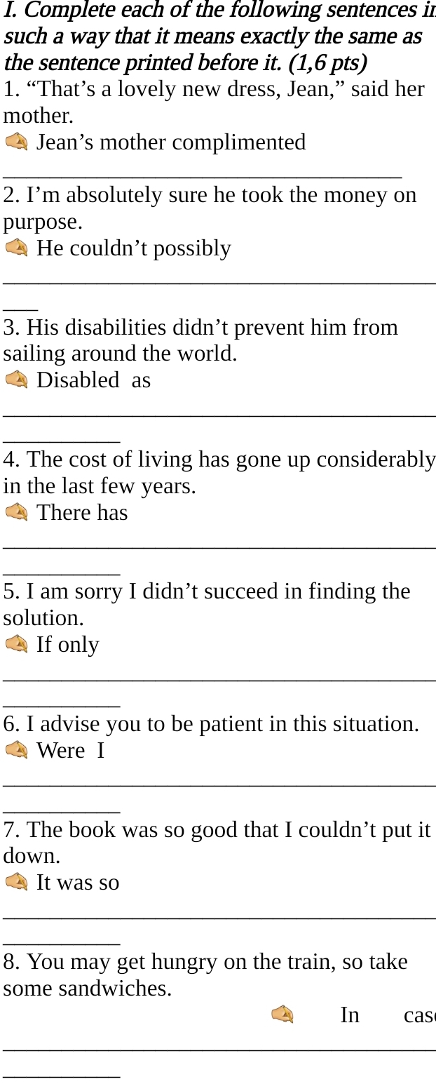 Complete each of the following sentences in 
such a way that it means exactly the same as 
the sentence printed before it. (1,6 pts) 
1. “That’s a lovely new dress, Jean,” said her 
mother. 
Jean’s mother complimented 
2. I’m absolutely sure he took the money on 
purpose. 
He couldn’t possibly 
3. His disabilities didn’t prevent him from 
sailing around the world. 
Disabled as 
4. The cost of living has gone up considerably 
in the last few years. 
There has 
5. I am sorry I didn’t succeed in finding the 
solution. 
If only 
6. I advise you to be patient in this situation. 
Were I 
7. The book was so good that I couldn’t put it 
down. 
It was so 
8. You may get hungry on the train, so take 
some sandwiches. 
In cas