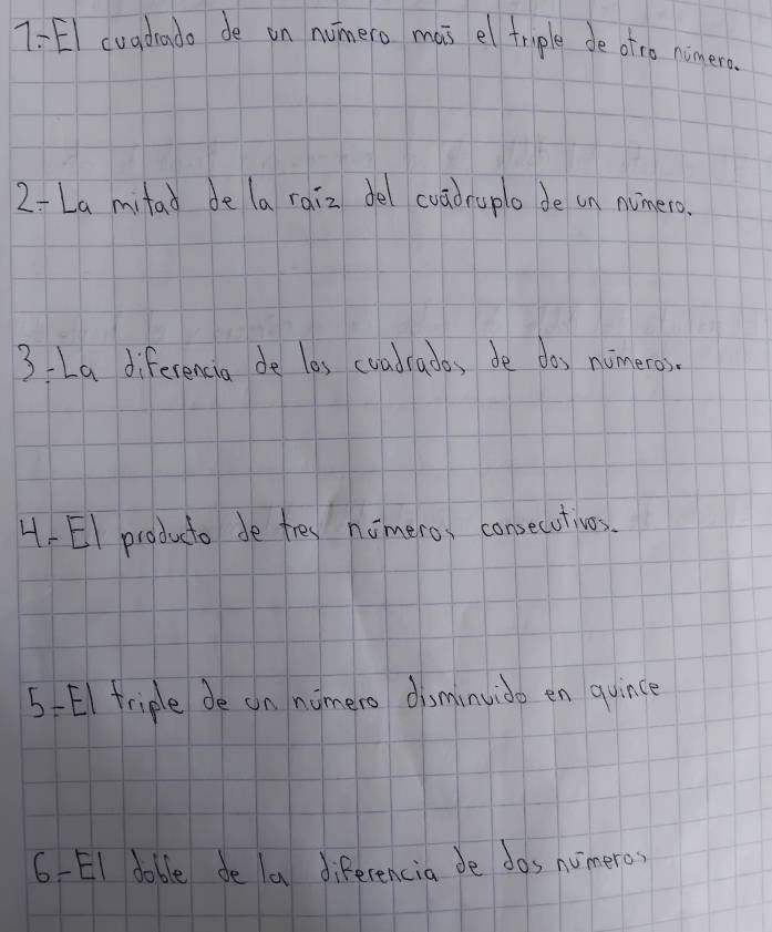 7 :EI cuadado de in numero mas el triple de otro nimera 
2- La mitad de la raiz del cuadruplo de in numero. 
3La diferencia de les coadrados de dos numeros. 
4-EI producto de tres nomero, consecutivos. 
5-El friple de on numero disminvido en quince 
6 -EI doble de la diferencia de dos numero?