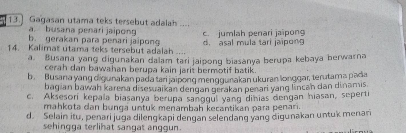 13.] Gagasan utama teks tersebut adalah ....
a. busana penari jaipong
c. jumlah penari jaipong
b. gerakan para penari jaípong
d. asal mula tari jaipong
14. Kalimat utama teks tersebut adalah ....
a. Busana yang digunakan dalam tari jaipong biasanya berupa kebaya berwarna
cerah dan bawahan berupa kain jarit bermotif batik.
b. Busana yang digunakan pada tari jaipong menggunakan ukuran longgar, terutama pada
bagian bawah karena disesuaikan dengan gerakan penari yang lincah dan dinamis.
c. Aksesori kepala biasanya berupa sanggul yang dihias dengan hiasan, seperti
mahkota dan bunga untuk menambah kecantikan para penari.
d. Selain itu, penari juga dilengkapi dengan selendang yang digunakan untuk menari
sehingga terlihat sangat anggun.