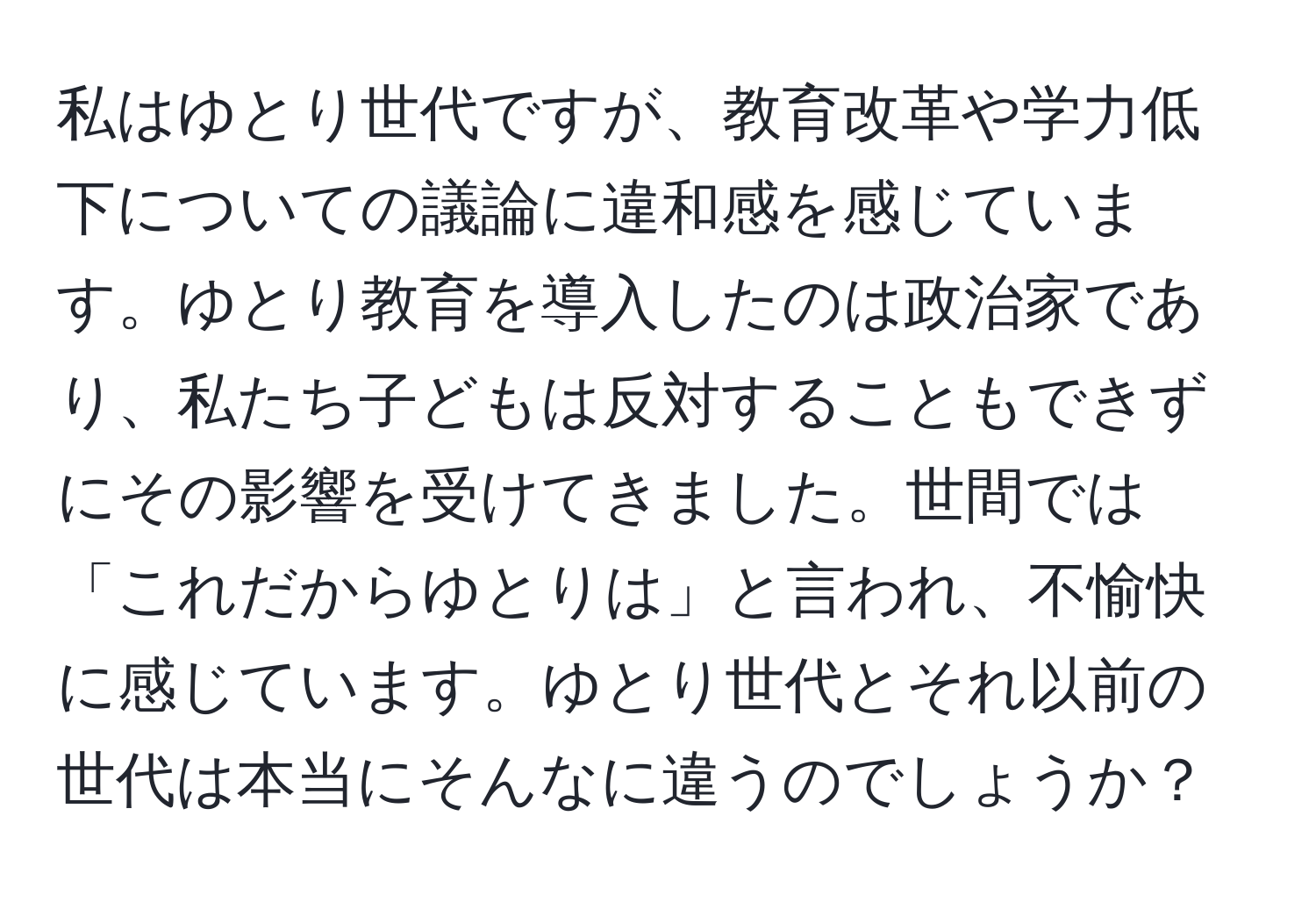 私はゆとり世代ですが、教育改革や学力低下についての議論に違和感を感じています。ゆとり教育を導入したのは政治家であり、私たち子どもは反対することもできずにその影響を受けてきました。世間では「これだからゆとりは」と言われ、不愉快に感じています。ゆとり世代とそれ以前の世代は本当にそんなに違うのでしょうか？