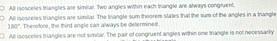 All isosceles triangles are similar. Two angles within each triangle are always congruent.
All isosceles triangles are similar. The triangle sum theorem states that the sum of the angles in a triangle
180°. Therefore, the third angle can always be determined.
All isosceles triangles are not similar. The pair of congruent angles within one triangle is not necessarily