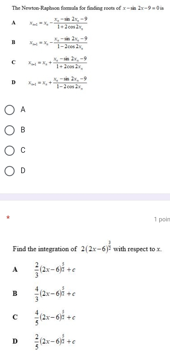 The Newton-Raphson formula for finding roots of x-sin 2x-9=0 is
A x_n+1=x_n-frac x_n-sin 2x_n-91+2cos 2x_n
B x_n+1=x_n-frac x_n-sin 2x_n-91-2cos 2x_n
C x_n+1=x_n+frac x_n-sin 2x_n-91+2cos 2x_n
D x_n+1=x_n+frac x_n-sin 2x_n-91-2cos 2x_n
A
B
C
D
1 poin
Find the integration of 2(2x-6)^ 3/2  with respect to x.
A  2/3 (2x-6)^ 5/2 +c
B  4/3 (2x-6)^ 5/2 +c
C  4/5 (2x-6)^ 5/2 +c
D  2/5 (2x-6)^ 5/2 +c