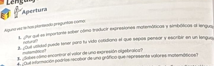 Lenguu 
E1 Apertura 
Alguna vez te has planteado preguntas como: 
1 Por qué es importante saber cómo traducir expresiones matemáticas y simbólicas al lengua 
natural? 
2. ¿Qué utilidad puede tener para tu vida cotidiana el que sepas pensar y escribir en un lenguaj 
matemático? 
3. ¿Sabes cómo encontrar el valor de una expresión algebraica? 
4. ¿Que información podrías recabar de una gráfica que represente valores matemáticos?