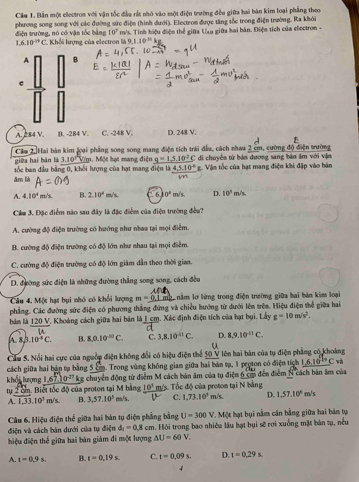 Bắn một electron với vận tốc đầu rất nhỏ vào một điện trường đều giữa hai bản kim loại phẳng theo
phương song song với các đường sức điện (hình dưới). Electron được tăng tốc trong điện trường. Ra khỏi
điện trường, nó có vận tốc bằng 10^7 m/s. Tính hiệu điện thế giữa U_A AB giữa hai bản. Điện tích của electron -
,6.10^(-19)C Khối lượng của electron là 9,1.10^(-31)
A B
e
A. 284 V. B. -284 V. C. -248 V. D. 248 V.
  
Câu 2. Hai bản kim loại phẳng song song mang điện tích trái dấu, cách nhau 2 cm, cường độ điện trường
giữa hai bản là 3.10^3 V/m. Một hạt mang điện q=1,5.10^(-2)C di chuyền từ bản dương sang bản âm với vận
tốc ban đầu bằng 0, khối lượng của hạt mang điện là 4,5.10^(-6) g. Vận tốc của hạt mang điện khi đập vào bản
âm là
A. 4.10^4 m/s. B. 2.10^4m/s. 6. 0^4m/s D. 10^5m/s.
Câu 3. Đặc điểm nào sau đây là đặc điểm của điện trường đều?
A. cường độ điện trường có hướng như nhau tại mọi điểm.
B. cường độ điện trường có độ lớn như nhau tại mọi điểm.
C. cường độ điện trường có độ lớn giảm dần theo thời gian.
D. đường sức điện là những đường thẳng song song, cách đều
Câu 4. Một hạt bụi nhỏ có khối lượng m=_ 0.1 mg, nằm lơ lửng trong điện trường giữa hai bản kim loại
phẳng. Các đường sức điện có phương thẳng đứng và chiều hướng từ dưới lên trên. Hiệu điện thế giữa hai
bản là 120 V. Khoảng cách giữa hai bản là 1 cm. Xác định điện tích của hạt bụi. Lấy g=10m/s^2.
A. 8. 3.10^(-8)C. B. 8,0.10^(-10)C. C. 3,8.10^(-11)C. D. 8,9.10^(-11)C.
Câu 5. Nổi hai cực của nguồp điện không đổi có hiệu điện thế 50 V lên hai bản của tụ điện phẳng có khoảng
cách giữa hai bản tụ bằng 5 cm. Trong vùng không gian giữa hai bản tụ, 1 proton có điện tích 1,6.10 C và
khối lượng 1,67.10^(-27) kg chuyển động từ điểm M cách bản âm của tụ điện 6 cm đến điểm N cách bản âm của
tụ 2 cm. Biết tốc độ của proton tại M bằng 10^5 m/s. Tốc độ của proton tại N bằng
A. 1,33.10^5m/s. B. 3,57.10^5 m/s. C. 1,73.10^5m/s. D. 1,57.10^6m/s
Câu 6. Hiệu điện thế giữa hai bản tụ điện phẳng bằng U=300V 1. Một hạt bụi nằm cân bằng giữa hai bản tụ
điện và cách bản dưới của tụ điện d_1=0,8cm. Hỏi trong bao nhiêu lâu hạt bụi sẽ rơi xuống mặt bản tụ, nếu
hiệu điện thế giữa hai bản giảm đi một lượng △ U=60V.
A. t=0,9s. B. t=0,19s. C. t=0,09s. D. t=0,29s.
4