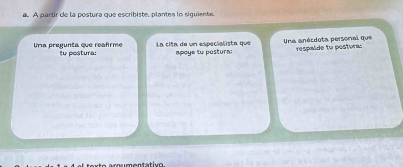 A partir de la postura que escribiste, plantea lo siguiente. 
Una pregunta que reafrme La cita de un especialista que Una anécdota personal que 
tu postura: apoye tu postura: respalde tu postura: 
qu men tativo