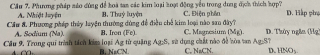 Phương pháp nào dùng để hoà tan các kim loại hoạt động yếu trong dung dịch thích hợp?
A. Nhiệt luyện B. Thuỷ luyện C. Điện phân D. Hấp phụ
Câu 8. Phương pháp thủy luyện thường dùng đề điều chế kim loại nào sau đây?
A. Sodium (Na). B. Iron (Fe). C. Magnesium (Mg). D. Thủy ngân (Hg)
Câu 9. Trong qui trình tách kim loại Ag từ quặng Ag_2S , sử dụng chất nào đề hòa tan Ag_2S
B. NaCN. C. NaCN. D. HNO_3.