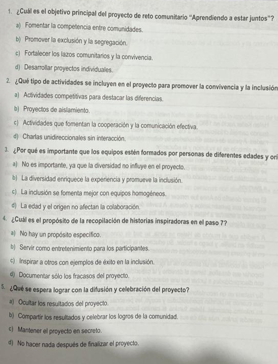 ¿Cuál es el objetivo principal del proyecto de reto comunitario “Aprendiendo a estar juntos”?
a) Fomentar la competencia entre comunidades.
b) Promover la exclusión y la segregación.
c) Fortalecer los lazos comunitarios y la convivencia.
d) Desarrollar proyectos individuales.
2. ¿Qué tipo de actividades se incluyen en el proyecto para promover la convivencia y la inclusión
a) Actividades competitivas para destacar las diferencias.
b) Proyectos de aislamiento.
c) Actividades que fomentan la cooperación y la comunicación efectiva.
d) Charlas unidireccionales sin interacción.
3. ¿Por qué es importante que los equipos estén formados por personas de diferentes edades y ori
a) No es importante, ya que la diversidad no influye en el proyecto.
b) La diversidad enriquece la experiencia y promueve la inclusión.
c) La inclusión se fomenta mejor con equipos homogéneos.
d) La edad y el origen no afectan la colaboración.
4.  ¿Cuál es el propósito de la recopilación de historias inspiradoras en el paso 7?
a) No hay un propósito específico.
b) Servir como entretenimiento para los participantes.
c) Inspirar a otros con ejemplos de éxito en la inclusión.
d) Documentar sólo los fracasos del proyecto.
5 ¿Qué se espera lograr con la difusión y celebración del proyecto?
a) Ocultar los resultados del proyecto.
b) Compartir los resultados y celebrar los logros de la comunidad.
c) Mantener el proyecto en secreto.
d) No hacer nada después de finalizar el proyecto.