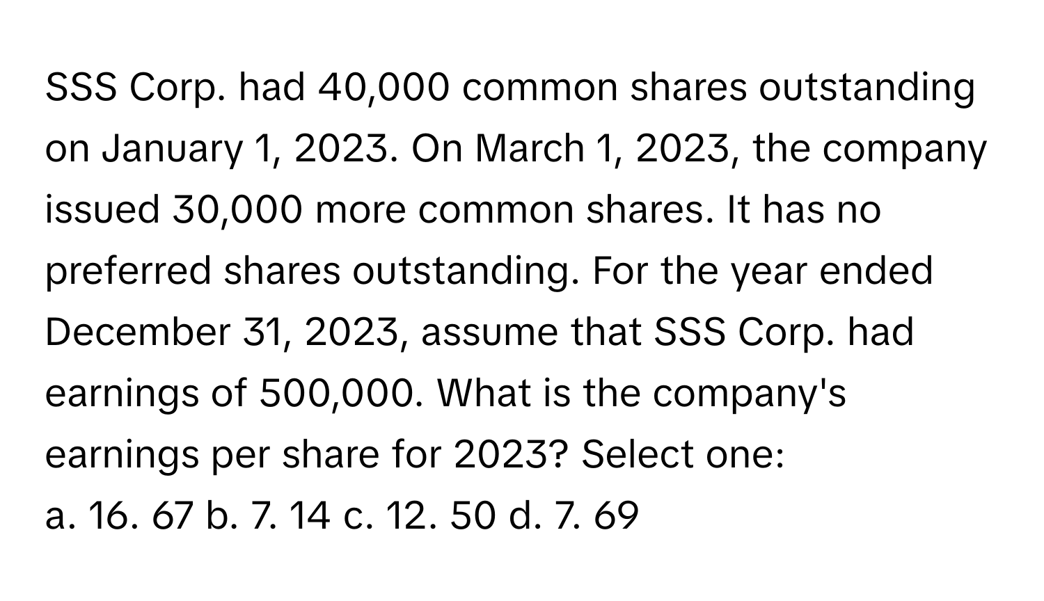 SSS Corp. had 40,000 common shares outstanding on January 1, 2023. On March 1, 2023, the company issued 30,000 more common shares. It has no preferred shares outstanding. For the year ended December 31, 2023, assume that SSS Corp. had earnings of 500,000. What is the company's earnings per share for 2023? Select one: 

a. 16. 67 b. 7. 14 c. 12. 50 d. 7. 69