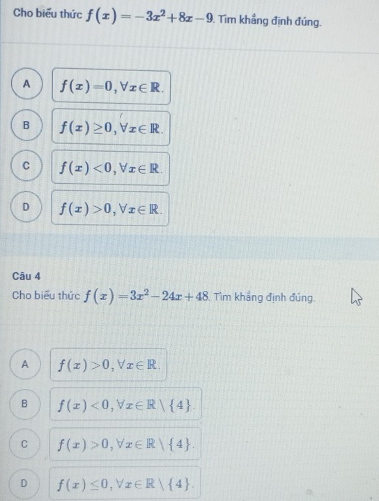 Cho biểu thức f(x)=-3x^2+8x-9. Tìm khẳng định đúng.
A f(x)=0, forall x∈ R.
B f(x)≥ 0, forall x∈ R.
C f(x)<0</tex>, forall x∈ R.
D f(x)>0, forall x∈ R. 
Câu 4
Cho biểu thức f(x)=3x^2-24x+48 Tìm khẳng định đúng.
A f(x)>0, forall x∈ R.
B f(x)<0</tex>, forall x∈ R| 4.
C f(x)>0. vector J x∈ R| 4.
D f(x)≤ 0, forall x∈ R| 4.