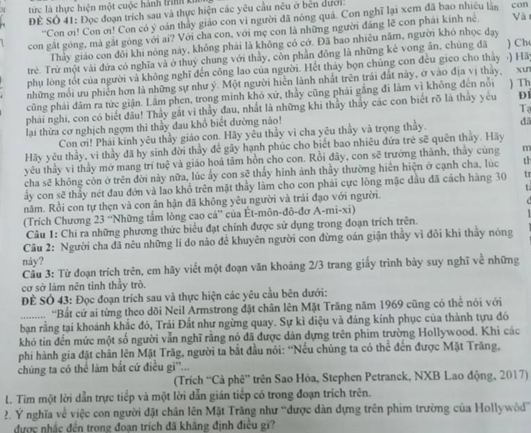 tức là thực hiện một cuộc hành trình khôi con
Để Số 41: Đọc đoạn trích sau và thực hiện các yêu cầu nêu ở bên dưới.
“Con ơi! Con ơi! Con có ý oán thầy giáo con vi người đã nóng quả. Con nghĩ lại xem đã bao nhiều làn
con gắt gỏng, mà gắt góng với ai? Với cha con, với mẹ con là những người đẳng lẽ con phái kính nề Vài
Thảy giáo con đổi khi nóng này, không phải là không có có. Đã bao nhiêu năm, người khó nhọc dạy
trẻ. Trừ một vài đứa có nghĩa và ở thuý chung với thầy, còn phần đông là những kẻ vong ân, chúng đã ) Ch
phụ lòng tốt của người và không nghĩ đến công lao của người. Hết tháy bọn chúng con đều gieo cho thảy ) Hãy
những mối ưu phiễn hơn là những sự như ý. Một người hiển lành nhất trên trái đất này, ở vào địa vị thảy, xư
cũng phải đâm ra tức giận. Lắm phen, trong mình khó xử, thầy cũng phải gắng đi làm vì không đến nỗi ) Th
phải nghi, con có biết đầu! Thầy gắt vì thầy đau, nhất là những khi thầy thầy các con biết rõ là thầy yêu DI
lại thừa cơ nghịch ngợm thì thầy đau khổ biết dường nảo! Tạ
Con ơi! Phải kính yêu thầy giáo con. Hãy yêu thầy vì cha yêu thầy và trọng thầy. dā
Hãy yêu thầy, vì thầy đã hy sinh đời thầy để gây hạnh phúc cho biết bao nhiêu đứa trẻ sẽ quên thủy. Hãy
yêu thầy vi thầy mở mang trí tuệ và giáo hoá tâm hồn cho con. Rồi đây, con sẽ trưởng thành, thảy cùng m
cha sẽ không còn ở trên dời này nữa, lúc ẩy con sẽ thấy hình ảnh thầy thường hiển hiện ở cạnh cha, lúc th
ấy con sẽ thầy nét đau đớn và lao khổ trên mặt thầy làm cho con phải cực lòng mặc dầu đã cách hàng 30 tr
t
năm. Rồi con tự thẹn và con ân hận đã không yêu người và trái đạo với người.
(Trích Chương 23 ''Những tấm lòng cao cả” của Ét-môn-đô-đơ A-mi-xi)
Câu 1: Chi ra những phương thức biểu đạt chính được sử dụng trong đoạn trích trên.
Câu 2: Người cha đã nêu những lí do nào đề khuyên người con đừng oán giận thầy vì đôi khi thầy nóng
náy?
Cầu 3: Từ đoạn trích trên, em hãy viết một đoạn văn khoảng 2/3 trang giấy trình bày suy nghĩ về những
cơ sở làm nên tình thầy trò.
Để SÓ 43: Đọc đoạn trích sau và thực hiện các yêu cầu bên dưới:
......... 'Bắt cứ ai từng theo dõi Neil Armstrong đặt chân lên Mặt Trăng năm 1969 cũng có thể nói với
_bạn rằng tại khoảnh khắc đó, Trái Đất như ngừng quay. Sự kì diệu và đáng kính phục của thành tựu đó
khó tin đến mức một số người vẫn nghĩ rằng nó đã được dàn dựng trên phim trường Hollywood. Khi các
phi hành gia đặt chân lên Mặt Trăg, người ta bắt đầu nói: ''Nếu chúng ta có thể đến được Mặt Trăng,
chúng ta có thể làm bắt cứ điều gi''...
(Trích “Cà phê” trên Sao Hòa, Stephen Petranck, NXB Lao động, 2017)
L. Tim một lời dẫn trực tiếp và một lời dẫn gián tiếp có trong đoạn trích trên.
2. Ý nghĩa về việc con người đặt chân lên Mặt Trăng như “được dàn dựng trên phim trường của Hollywôd”
được nhắc đến trong đoạn trích đã khăng định điều gi?