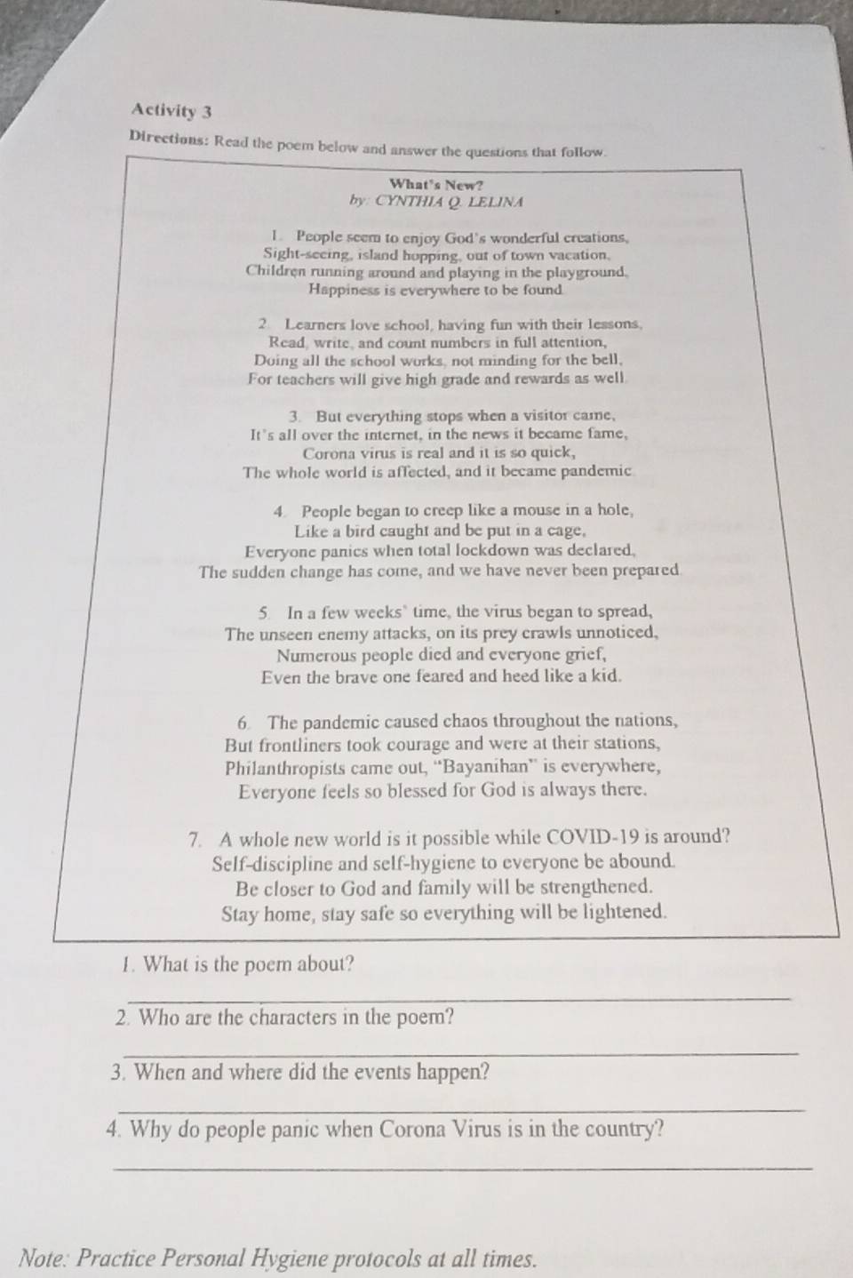 Activity 3 
Directions: Read the poem below and answer the questions that follow. 
What's New? 
by: CYNTHIA Q. LELINA 
1. People seem to enjoy God’s wonderful creations, 
Sight-seeing, island hopping, out of town vacation, 
Children running around and playing in the playground. 
Happiness is everywhere to be found. 
2 Learners love school, having fun with their lessons. 
Read write, and count numbers in full attention, 
Doing all the school works, not minding for the bell, 
For teachers will give high grade and rewards as well 
3. But everything stops when a visitor came, 
It's all over the internet, in the news it became fame, 
Corona virus is real and it is so quick, 
The whole world is affected, and it became pandemic 
4. People began to creep like a mouse in a hole. 
Like a bird caught and be put in a cage, 
Everyone panics when total lockdown was declared 
The sudden change has come, and we have never been prepared 
5. In a few weeks time, the virus began to spread, 
The unseen enemy attacks, on its prey crawls unnoticed, 
Numerous people died and everyone grief, 
Even the brave one feared and heed like a kid. 
6 The pandemic caused chaos throughout the nations, 
But frontliners took courage and were at their stations, 
Philanthropists came out, “Bayanihan” is everywhere, 
Everyone feels so blessed for God is always there. 
7. A whole new world is it possible while COVID-19 is around? 
Self-discipline and self-hygiene to everyone be abound. 
Be closer to God and family will be strengthened. 
Stay home, stay safe so everything will be lightened. 
1. What is the poem about? 
_ 
2. Who are the characters in the poem? 
_ 
3. When and where did the events happen? 
_ 
4. Why do people panic when Corona Virus is in the country? 
_ 
Note: Practice Personal Hygiene protocols at all times.