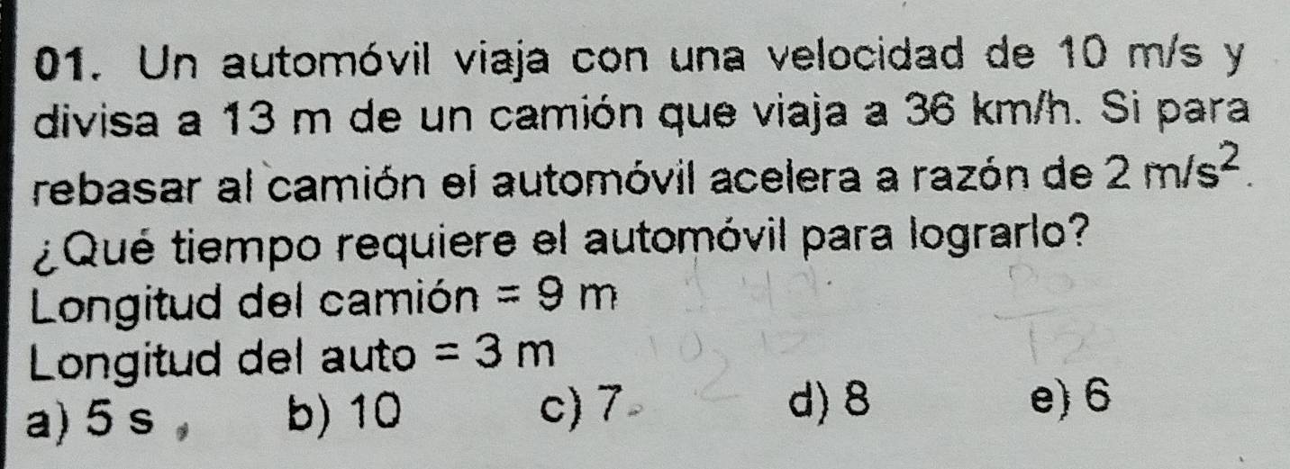 Un automóvil viaja con una velocidad de 10 m/s y
divisa a 13 m de un camión que viaja a 36 km/h. Si para
rebasar al camión el automóvil acelera a razón de 2m/s^2. 
¿Qué tiempo requiere el automóvil para lograrlo?
Longitud del camión =9m
Longitud del auto =3m
a) 5 s , b) 10 c) 7
d) 8 e) 6