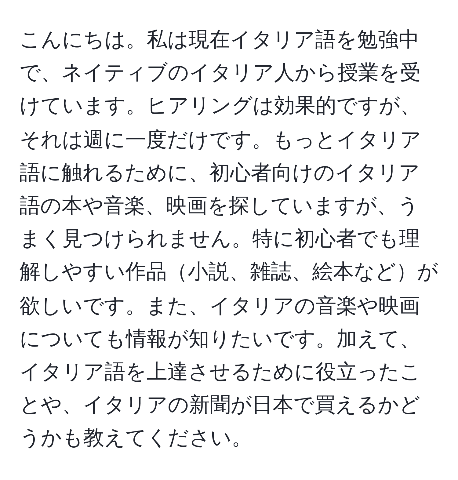 こんにちは。私は現在イタリア語を勉強中で、ネイティブのイタリア人から授業を受けています。ヒアリングは効果的ですが、それは週に一度だけです。もっとイタリア語に触れるために、初心者向けのイタリア語の本や音楽、映画を探していますが、うまく見つけられません。特に初心者でも理解しやすい作品小説、雑誌、絵本などが欲しいです。また、イタリアの音楽や映画についても情報が知りたいです。加えて、イタリア語を上達させるために役立ったことや、イタリアの新聞が日本で買えるかどうかも教えてください。