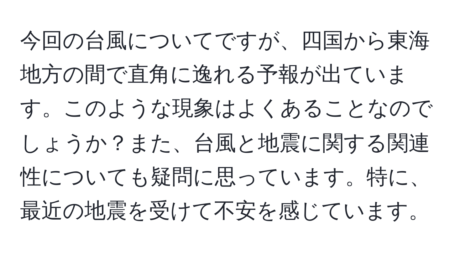 今回の台風についてですが、四国から東海地方の間で直角に逸れる予報が出ています。このような現象はよくあることなのでしょうか？また、台風と地震に関する関連性についても疑問に思っています。特に、最近の地震を受けて不安を感じています。