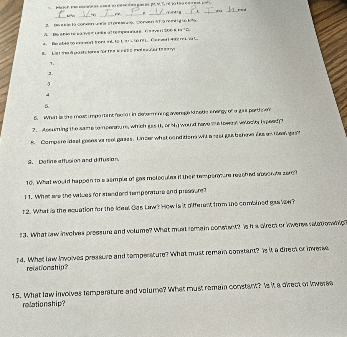 Match the variables used to describe gases (P, V, T, n) to the correct unit. 
pai 
_kPa _C _mL _ _mmHg _mol 
2. Be able to convert units of pressure. Convert 47.5 mmHg to kPa. 
3. Be able to convert units of temperature. Convert 200 K to°C_1
4. Be able to convert from mL to L or L to mL. Convert 482 mL to L. 
5. List the 5 postulates for the kinetic molecular theory: 
1. 
2. 
3 
4. 
5. 
6. What is the most important factor in determining average kinetic energy of a gas particle? 
7. Assuming the same temperature, which gas (I_2 or N_2) would have the lowest velocity (speed)? 
8. Compare ideal gases vs real gases. Under what conditions will a real gas behave like an ideal gas? 
9. Define effusion and diffusion. 
10. What would happen to a sample of gas molecules if their temperature reached absolute zero? 
11. What are the values for standard temperature and pressure? 
12. What is the equation for the Ideal Gas Law? How is it different from the combined gas law? 
13. What law involves pressure and volume? What must remain constant? Is it a direct or inverse relationship? 
14. What law involves pressure and temperature? What must remain constant? Is it a direct or inverse 
relationship? 
15. What law involves temperature and volume? What must remain constant? Is it a direct or inverse 
relationship?