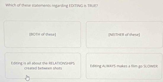 Which of these statements regarding EDITING is TRUE?
[BOTH of these] [NEITHER of these]
Editing is all about the RELATIONSHIPS Editing ALWAYS makes a film go SLOWER
created between shots