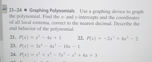 = 21-24 - Graphing Polynomials Use a graphing device to graph 
the polynomial. Find the x - and y-intercepts and the coordinates 
of all local extrema, correct to the nearest decimal. Describe the 
end behavior of the polynomial. 
21. P(x)=x^3-4x+1 22. P(x)=-2x^3+6x^2-2
23. P(x)=3x^4-4x^3-10x-1
24. P(x)=x^5+x^4-7x^3-x^2+6x+3