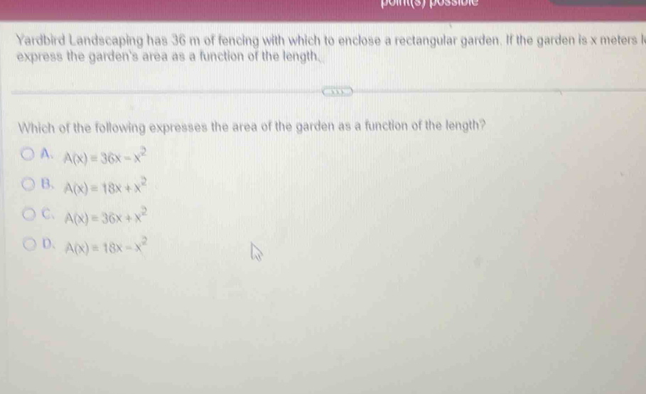 point(s) possibie
Yardbird Landscaping has 36 m of fencing with which to enclose a rectangular garden. If the garden is x meters l
express the garden's area as a function of the length.
Which of the following expresses the area of the garden as a function of the length?
A. A(x)=36x-x^2
B. A(x)=18x+x^2
C、 A(x)=36x+x^2
D、 A(x)=18x-x^2