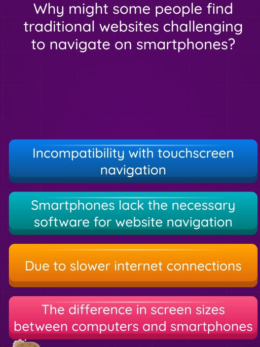 Why might some people find
traditional websites challenging
to navigate on smartphones?
Incompatibility with touchscreen
navigation
Smartphones lack the necessary
software for website navigation
Due to slower internet connections
The difference in screen sizes
between computers and smartphones