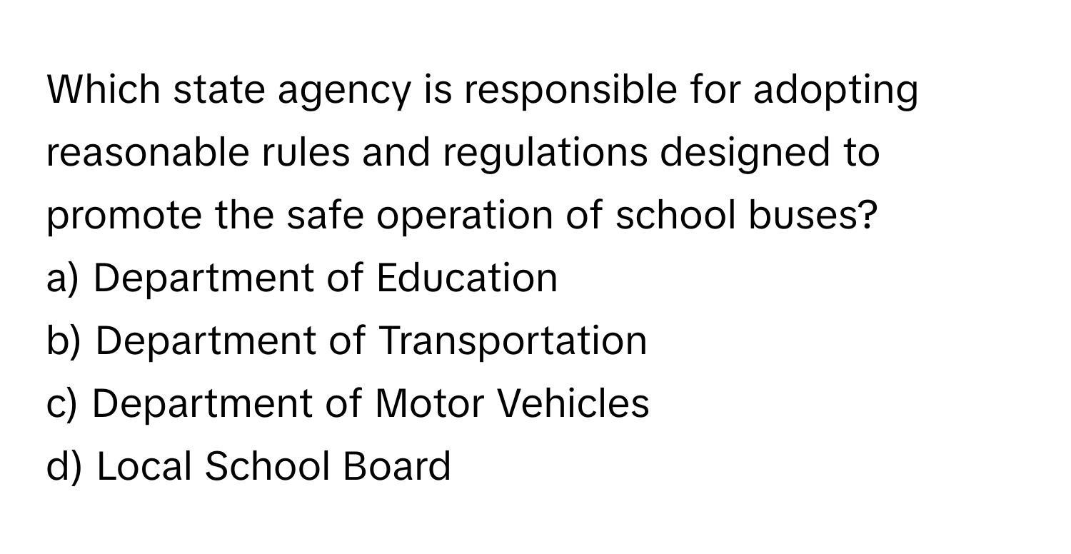 Which state agency is responsible for adopting reasonable rules and regulations designed to promote the safe operation of school buses? 

a) Department of Education 
b) Department of Transportation 
c) Department of Motor Vehicles 
d) Local School Board