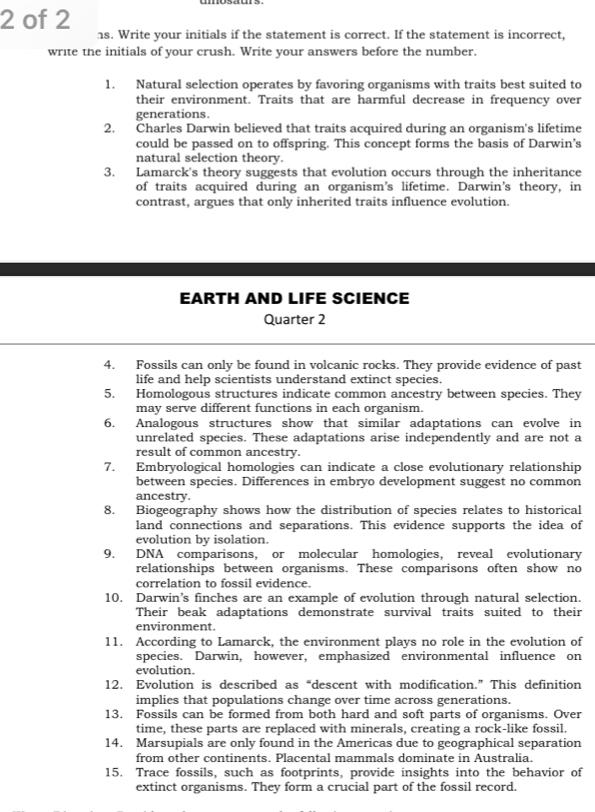 of 2 
hs. Write your initials if the statement is correct. If the statement is incorrect, 
write the initials of your crush. Write your answers before the number. 
1. Natural selection operates by favoring organisms with traits best suited to 
their environment. Traits that are harmful decrease in frequency over 
generations. 
2. Charles Darwin believed that traits acquired during an organism's lifetime 
could be passed on to offspring. This concept forms the basis of Darwin's 
natural selection theory. 
3. Lamarck's theory suggests that evolution occurs through the inheritance 
of traits acquired during an organism’s lifetime. Darwin’s theory, in 
contrast, argues that only inherited traits influence evolution. 
EARTH AND LIFE SCIENCE 
Quarter 2 
4. Fossils can only be found in volcanic rocks. They provide evidence of past 
life and help scientists understand extinct species. 
5. Homologous structures indicate common ancestry between species. They 
may serve different functions in each organism. 
6. Analogous structures show that similar adaptations can evolve in 
unrelated species. These adaptations arise independently and are not a 
result of common ancestry. 
7. Embryological homologies can indicate a close evolutionary relationship 
between species. Differences in embryo development suggest no common 
ancestry. 
8. Biogeography shows how the distribution of species relates to historical 
land connections and separations. This evidence supports the idea of 
evolution by isolation. 
9. DNA comparisons, or molecular homologies, reveal evolutionary 
relationships between organisms. These comparisons often show no 
correlation to fossil evidence. 
10. Darwin’s finches are an example of evolution through natural selection. 
Their beak adaptations demonstrate survival traits suited to their 
environment. 
11. According to Lamarck, the environment plays no role in the evolution of 
species. Darwin, however, emphasized environmental influence on 
evolution. 
12. Evolution is described as“descent with modification.” This definition 
implies that populations change over time across generations. 
13. Fossils can be formed from both hard and soft parts of organisms. Over 
time, these parts are replaced with minerals, creating a rock-like fossil. 
14. Marsupials are only found in the Americas due to geographical separation 
from other continents. Placental mammals dominate in Australia. 
15. Trace fossils, such as footprints, provide insights into the behavior of 
extinct organisms. They form a crucial part of the fossil record.